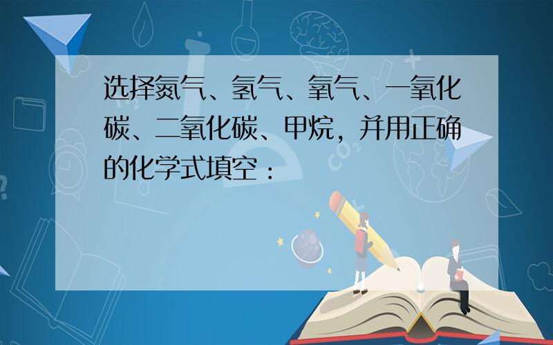 选择氮气、氢气、氧气、一氧化碳、二氧化碳、甲烷，并用正确的化学式填空：