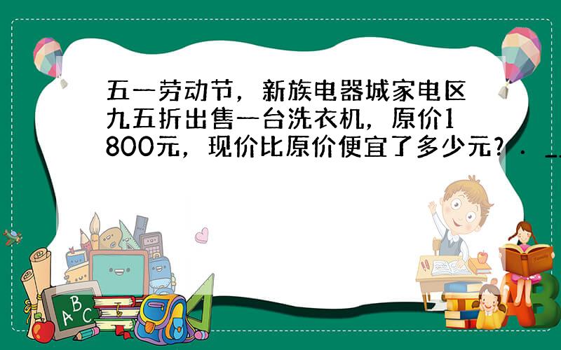 五一劳动节，新族电器城家电区九五折出售一台洗衣机，原价1800元，现价比原价便宜了多少元？．______（只列式不计算）