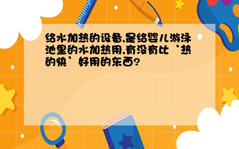 给水加热的设备,是给婴儿游泳池里的水加热用,有没有比‘热的快’好用的东西?