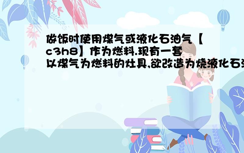 做饭时使用煤气或液化石油气【c3h8】作为燃料.现有一套以煤气为燃料的灶具,欲改造为烧液化石油气,应采取