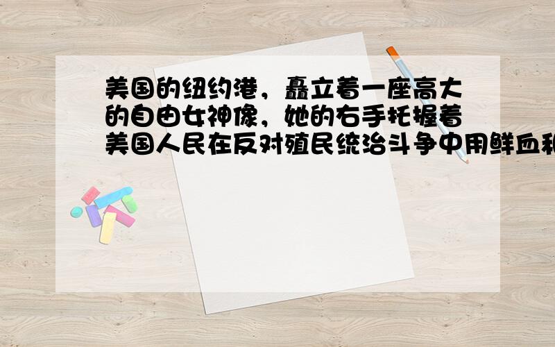 美国的纽约港，矗立着一座高大的自由女神像，她的右手托握着美国人民在反对殖民统治斗争中用鲜血和生命谱写的一本文献，右手高举