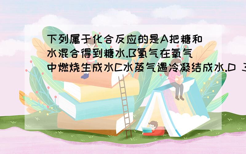 下列属于化合反应的是A把糖和水混合得到糖水.B氢气在氧气中燃烧生成水C水蒸气遇冷凝结成水.D 3体积水和7体积酒精混合成