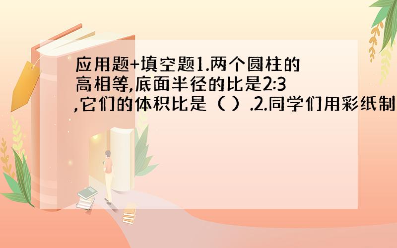 应用题+填空题1.两个圆柱的高相等,底面半径的比是2:3,它们的体积比是（ ）.2.同学们用彩纸制作10个圆柱形灯罩,每