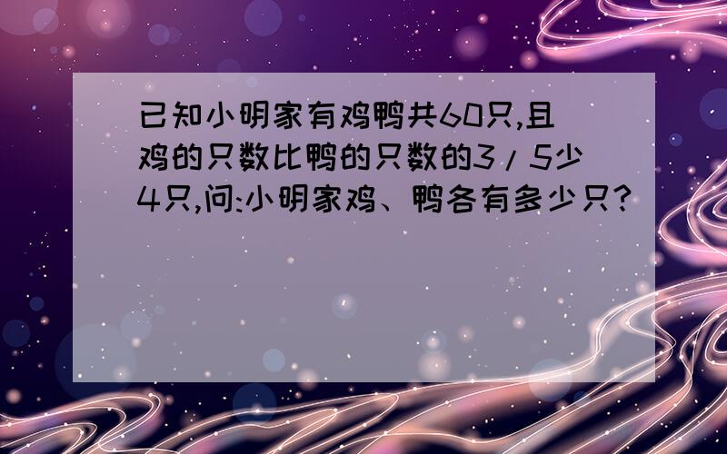 已知小明家有鸡鸭共60只,且鸡的只数比鸭的只数的3/5少4只,问:小明家鸡、鸭各有多少只?