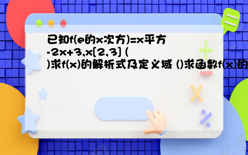 已知f(e的x次方)=x平方-2x+3,x[2,3] ()求f(x)的解析式及定义域 ()求函数f(x)的值域