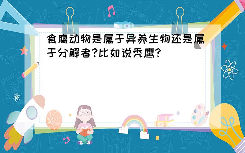 食腐动物是属于异养生物还是属于分解者?比如说秃鹰?