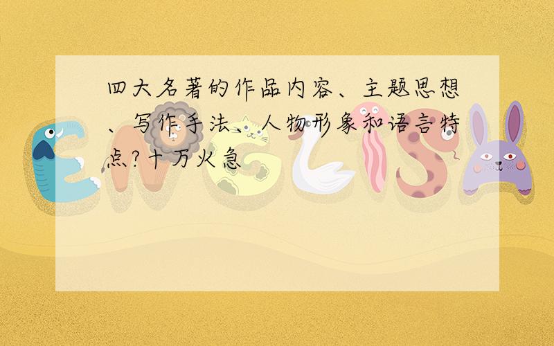 四大名著的作品内容、主题思想、写作手法、人物形象和语言特点?十万火急