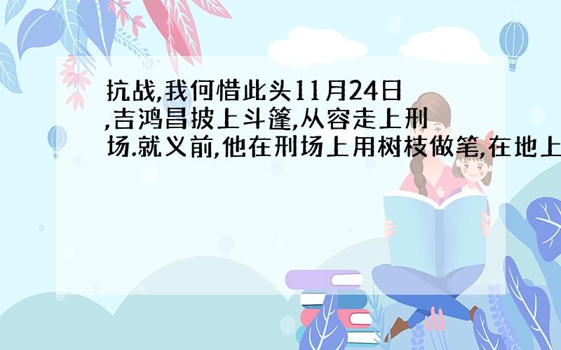 抗战,我何惜此头11月24日,吉鸿昌披上斗篷,从容走上刑场.就义前,他在刑场上用树枝做笔,在地上写了气壮千古的诗句：恨不