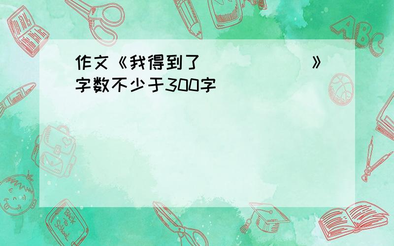 作文《我得到了______》字数不少于300字