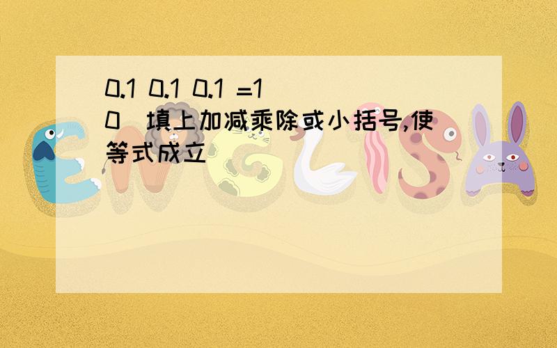 0.1 0.1 0.1 =10(填上加减乘除或小括号,使等式成立