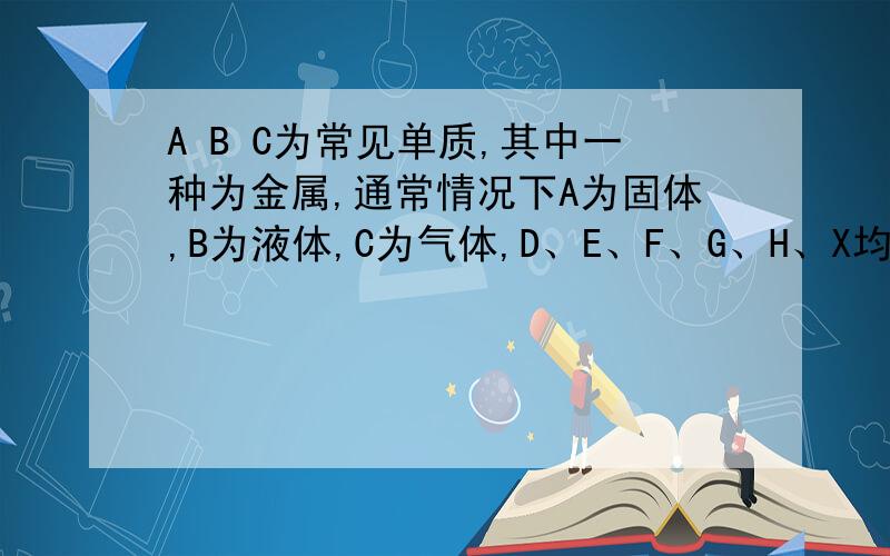 A B C为常见单质,其中一种为金属,通常情况下A为固体,B为液体,C为气体,D、E、F、G、H、X均为化合物,其中X是