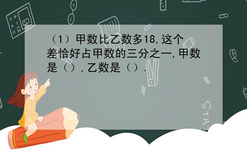 （1）甲数比乙数多18,这个差恰好占甲数的三分之一,甲数是（）,乙数是（）.