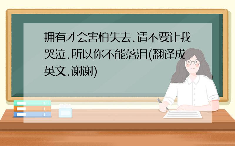 拥有才会害怕失去.请不要让我哭泣.所以你不能落泪(翻译成英文.谢谢)