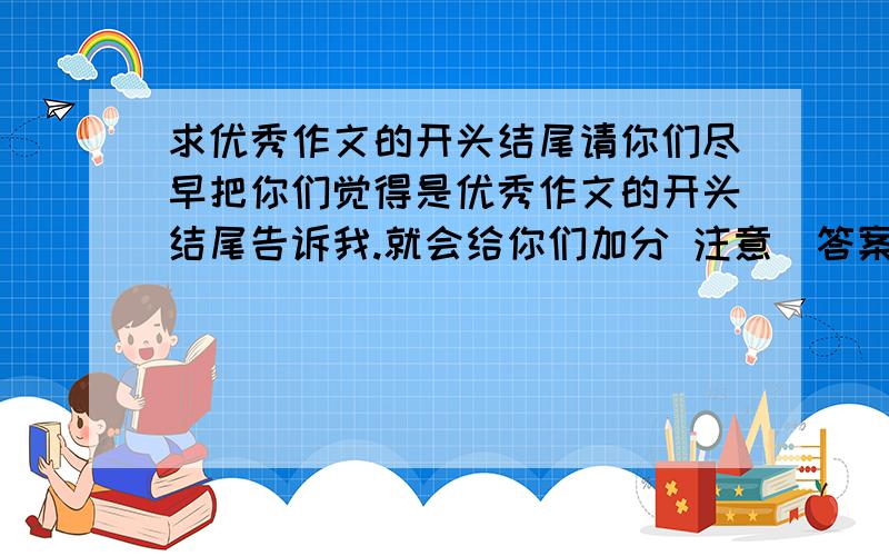 求优秀作文的开头结尾请你们尽早把你们觉得是优秀作文的开头结尾告诉我.就会给你们加分 注意（答案要至少要有十句好的开头结尾