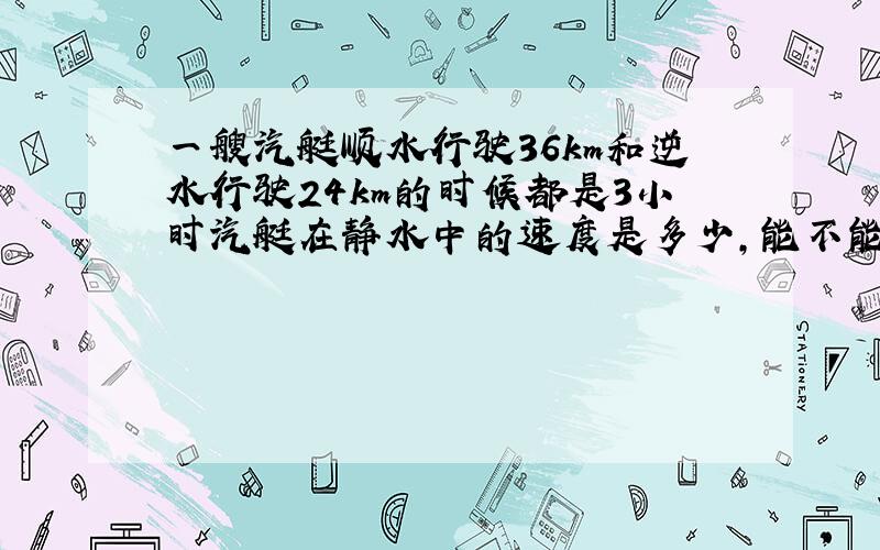 一艘汽艇顺水行驶36km和逆水行驶24km的时候都是3小时汽艇在静水中的速度是多少,能不能用一元一次方