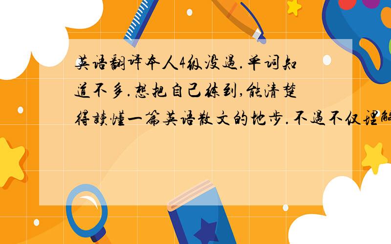 英语翻译本人4级没过.单词知道不多.想把自己练到,能清楚得读懂一篇英语散文的地步.不过不仅理解字面意思,还包括话语里面深