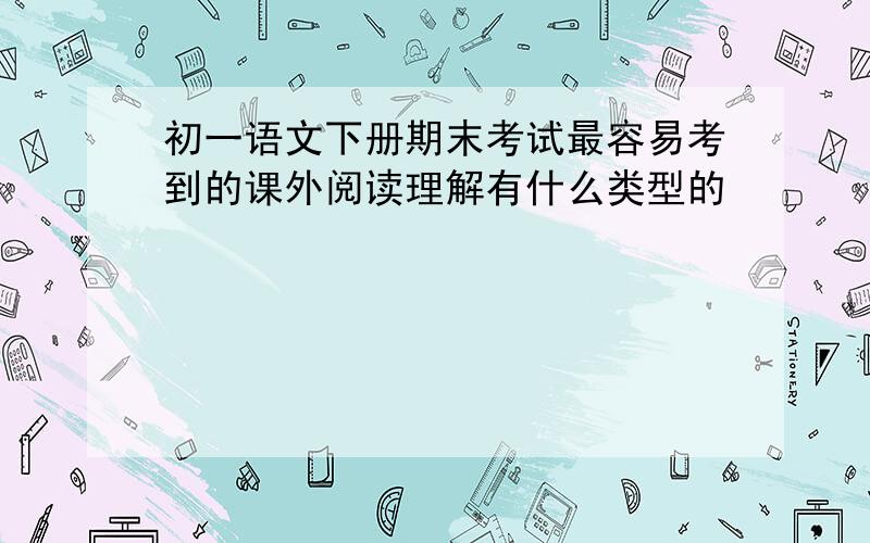 初一语文下册期末考试最容易考到的课外阅读理解有什么类型的