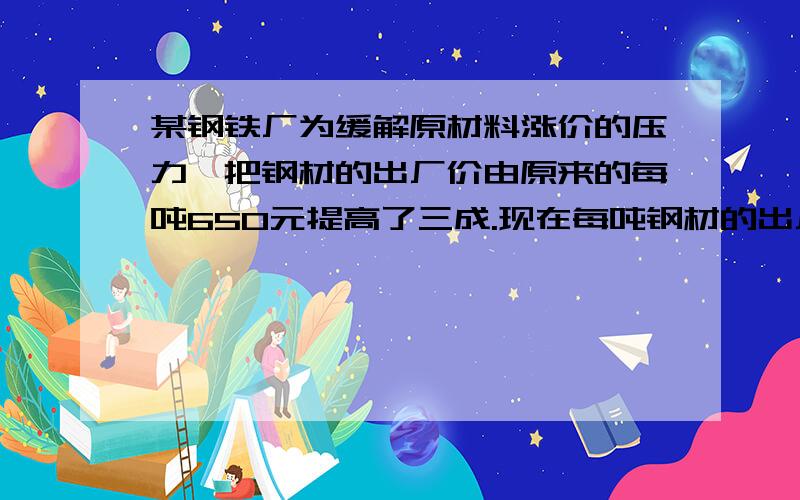 某钢铁厂为缓解原材料涨价的压力,把钢材的出厂价由原来的每吨650元提高了三成.现在每吨钢材的出厂价是