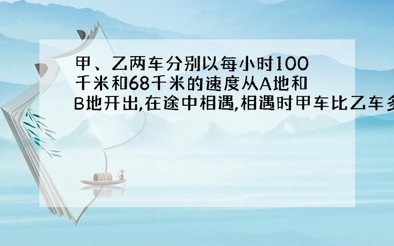 甲、乙两车分别以每小时100千米和68千米的速度从A地和B地开出,在途中相遇,相遇时甲车比乙车多行640千米