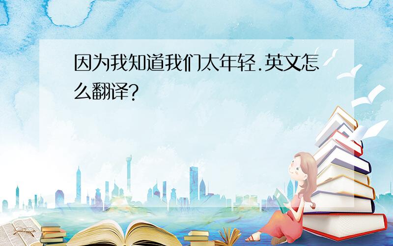 因为我知道我们太年轻.英文怎么翻译?