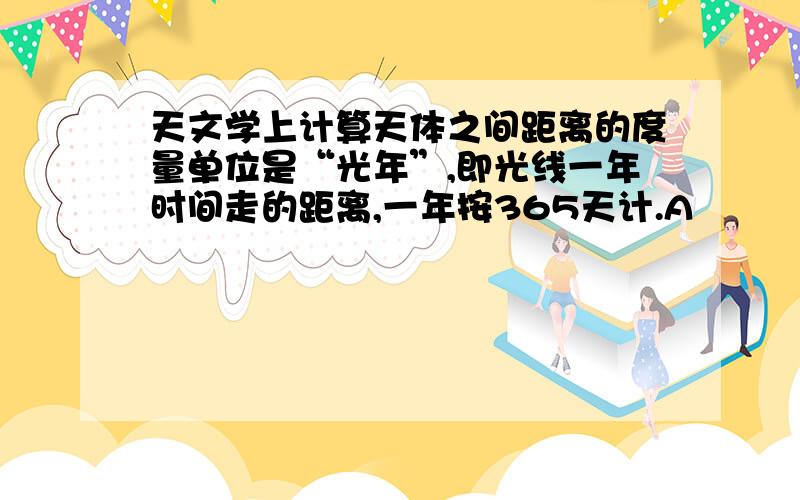 天文学上计算天体之间距离的度量单位是“光年”,即光线一年时间走的距离,一年按365天计.A