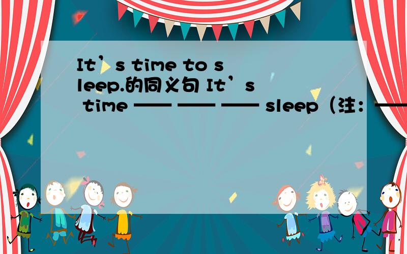 It’s time to sleep.的同义句 It’s time —— —— —— sleep（注：—— —— ——是