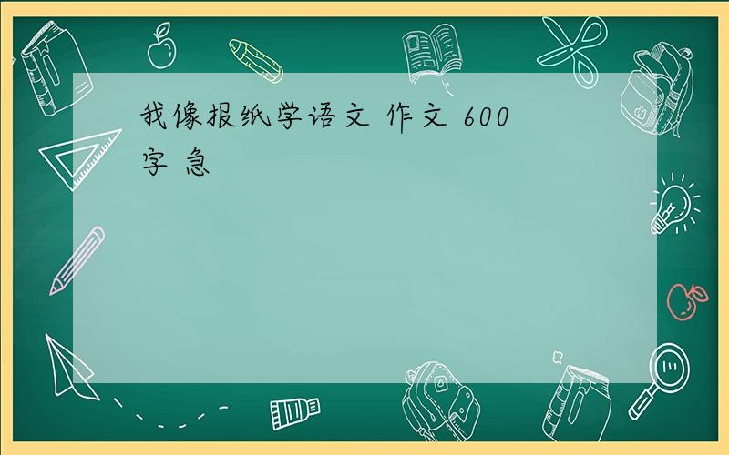 我像报纸学语文 作文 600字 急