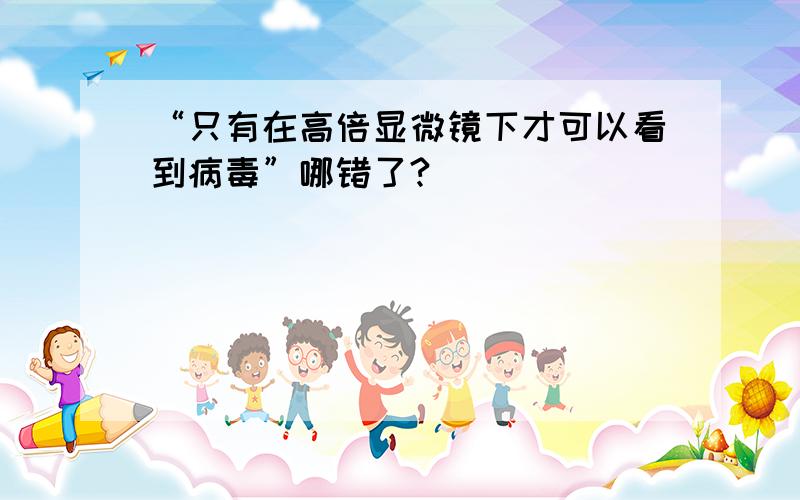 “只有在高倍显微镜下才可以看到病毒”哪错了?