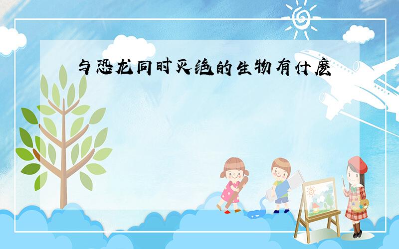 与恐龙同时灭绝的生物有什麽