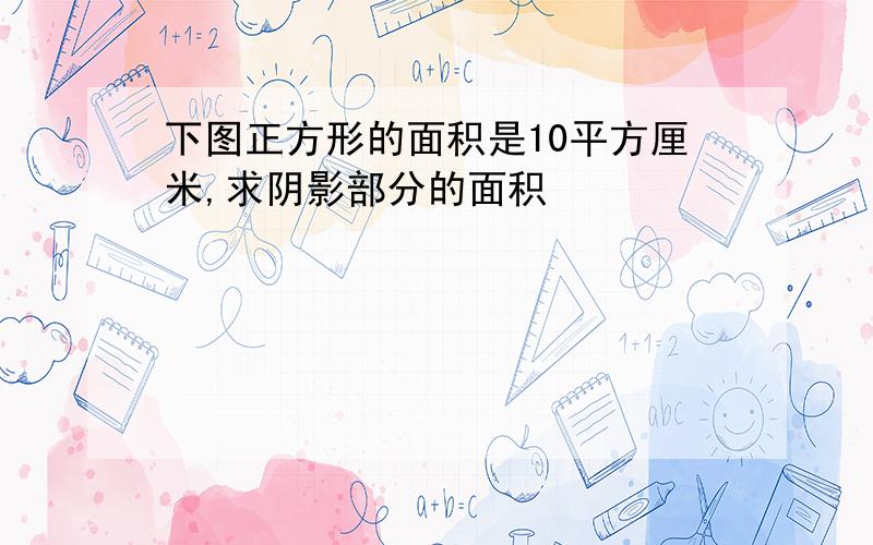 下图正方形的面积是10平方厘米,求阴影部分的面积