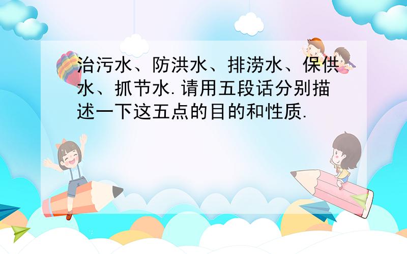 治污水、防洪水、排涝水、保供水、抓节水.请用五段话分别描述一下这五点的目的和性质.