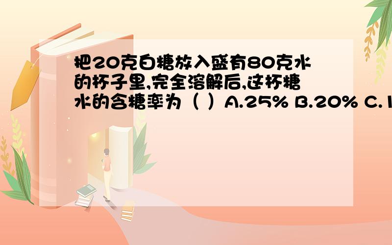 把20克白糖放入盛有80克水的杯子里,完全溶解后,这杯糖水的含糖率为（ ）A.25% B.20% C.100%