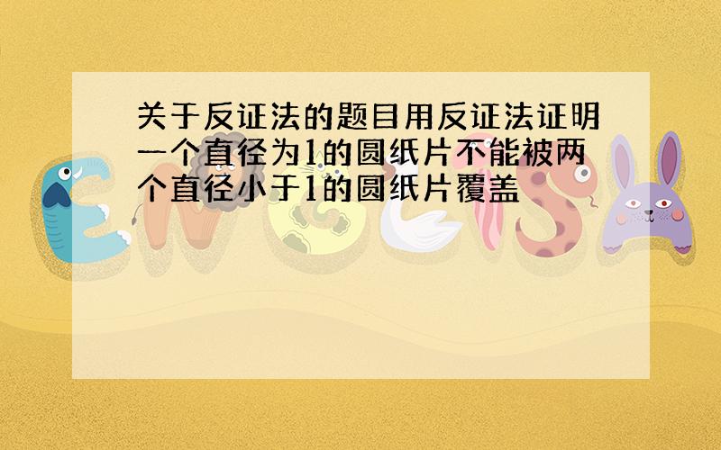 关于反证法的题目用反证法证明一个直径为1的圆纸片不能被两个直径小于1的圆纸片覆盖