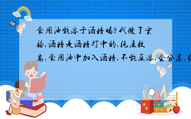 食用油能溶于酒精吗?我做了实验,酒精是酒精灯中的,纯度较高.食用油中加入酒精,不能互溶,会分层.但是理论说是可以的.不知