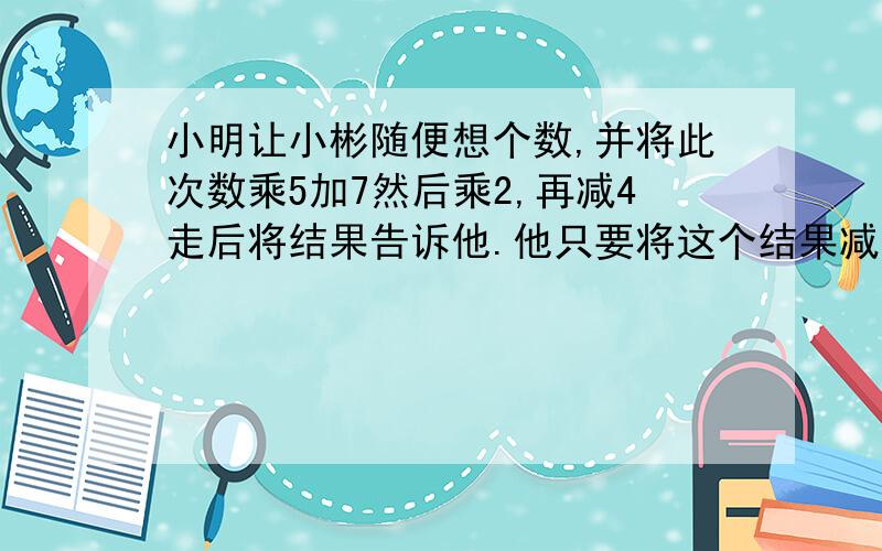 小明让小彬随便想个数,并将此次数乘5加7然后乘2,再减4走后将结果告诉他.他只要将这个结果减10,就能知