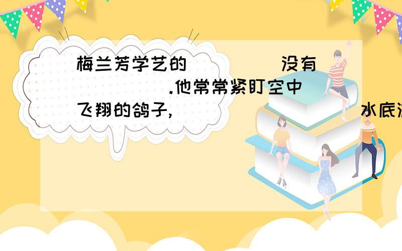 梅兰芳学艺的（ ）( )没有（ ）（ ）.他常常紧盯空中飞翔的鸽子,（ ）（ ）（ ）（ ）水底游动的鱼儿.