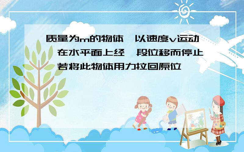 质量为m的物体,以速度v运动,在水平面上经一段位移而停止,若将此物体用力拉回原位