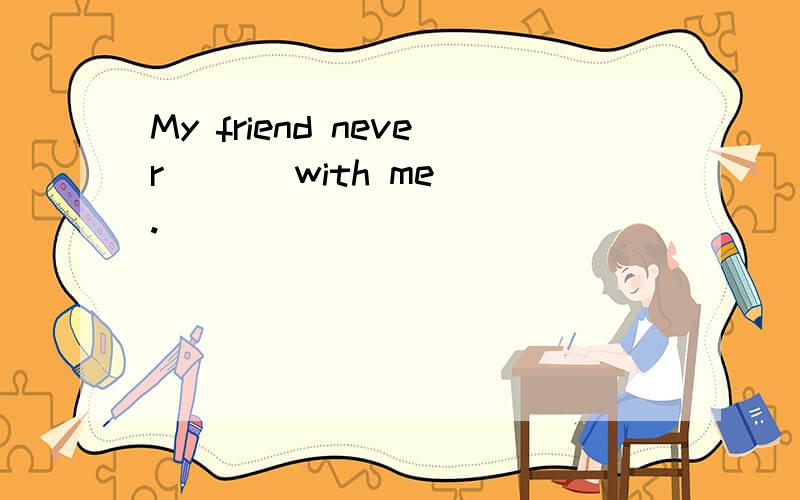 My friend never ( ) with me .