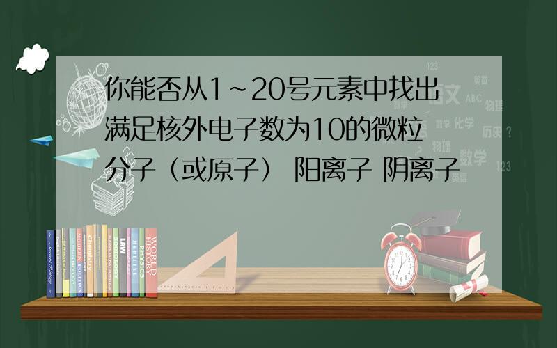 你能否从1~20号元素中找出满足核外电子数为10的微粒 分子（或原子） 阳离子 阴离子