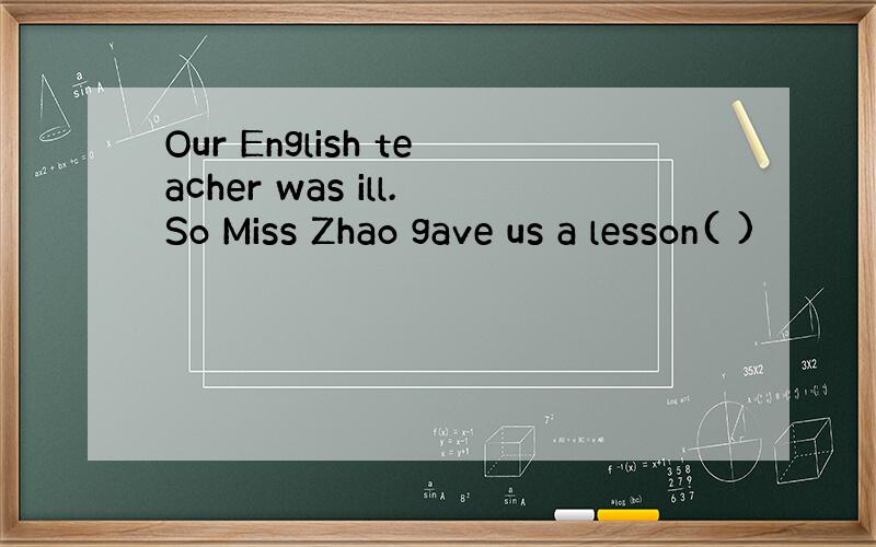 Our English teacher was ill.So Miss Zhao gave us a lesson( )