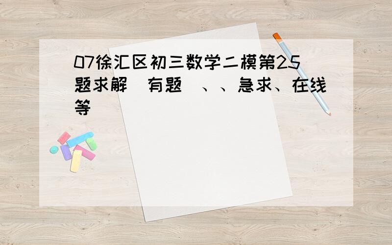 07徐汇区初三数学二模第25题求解（有题）、、急求、在线等