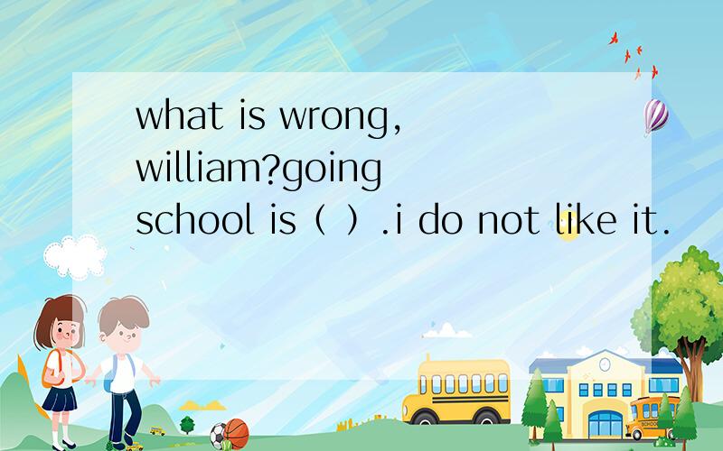 what is wrong,william?going school is（ ）.i do not like it.