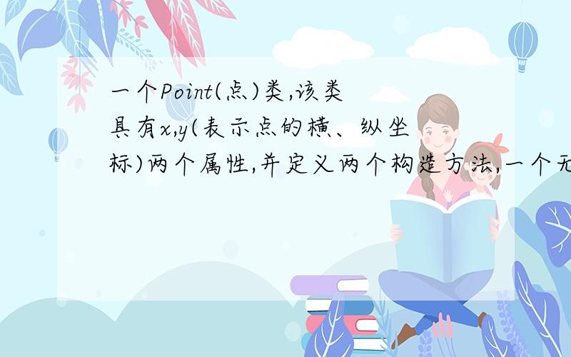 一个Point(点)类,该类具有x,y(表示点的横、纵坐标)两个属性,并定义两个构造方法,一个无参数,将x,y均设置为0