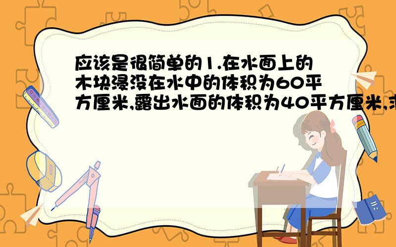 应该是很简单的1.在水面上的木块浸没在水中的体积为60平方厘米,露出水面的体积为40平方厘米,求木块受到的浮力和木块的密