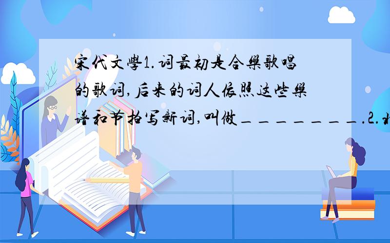 宋代文学1.词最初是合乐歌唱的歌词,后来的词人依照这些乐谱和节拍写新词,叫做_______.2.北宋首位大力填词的作家是