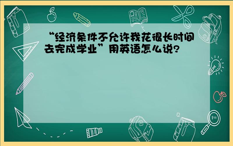 “经济条件不允许我花很长时间去完成学业”用英语怎么说?