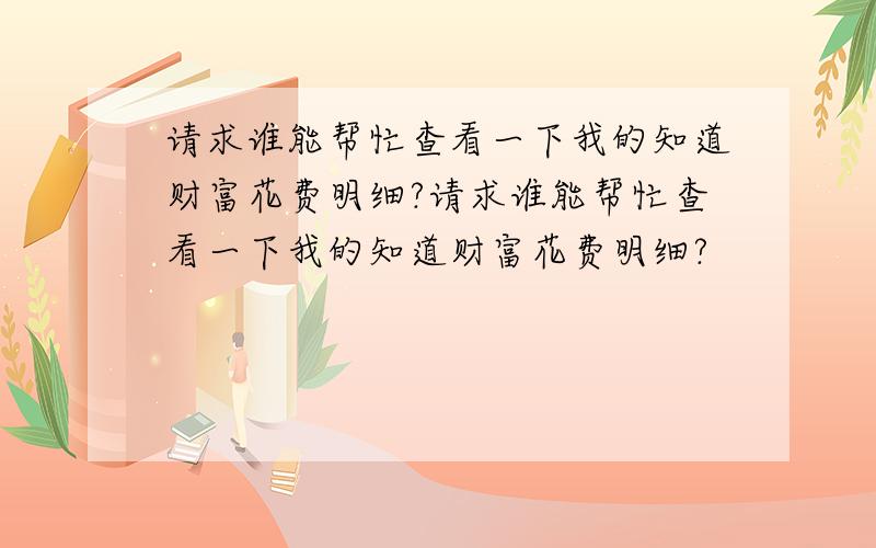 请求谁能帮忙查看一下我的知道财富花费明细?请求谁能帮忙查看一下我的知道财富花费明细?