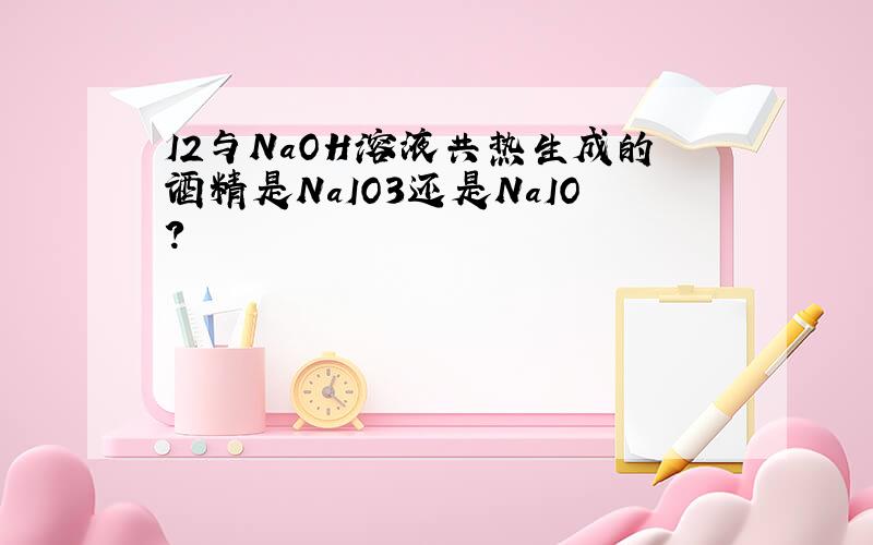 I2与NaOH溶液共热生成的酒精是NaIO3还是NaIO?