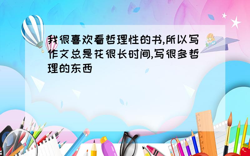 我很喜欢看哲理性的书,所以写作文总是花很长时间,写很多哲理的东西