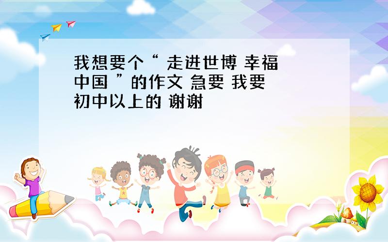 我想要个 “ 走进世博 幸福中国 ” 的作文 急要 我要初中以上的 谢谢